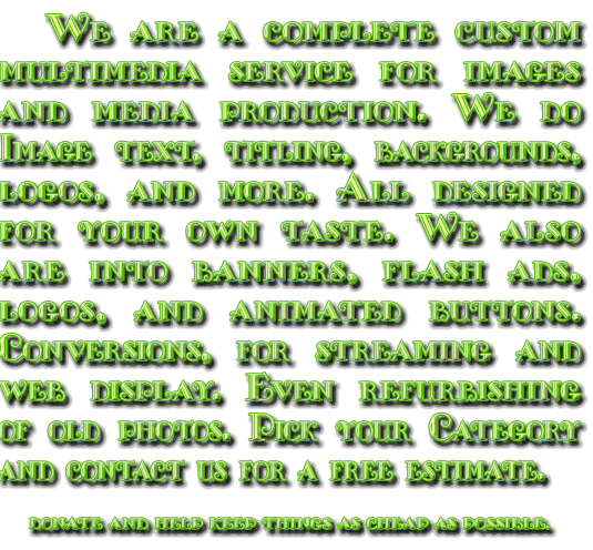 we are a complete custom multimedia service for images and media production for the web. We do Image text, titling, backgrounds, logos, and more. All designed foryour own taste. We also are into banners, logos, and animated buttons. Media Conversions, for streaming and web display. Even refurbishing of old photos. Pick your Category and contact us for a free estimate.